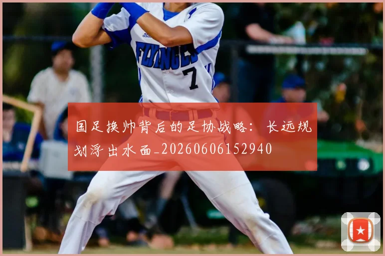 国足换帅背后的足协战略：长远规划浮出水面_20260606152940