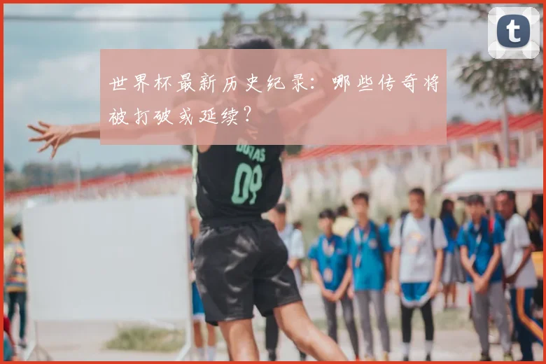 世界杯最新历史纪录：哪些传奇将被打破或延续？