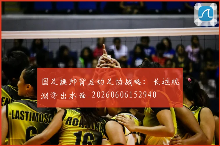 国足换帅背后的足协战略:长远规划浮出水面_20260606152940