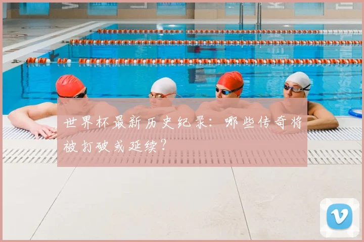 世界杯最新历史纪录:哪些传奇将被打破或延续?