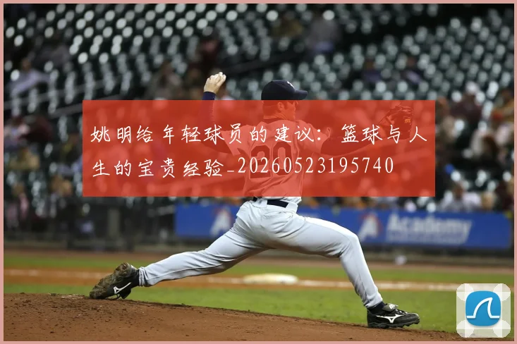 姚明给年轻球员的建议:篮球与人生的宝贵经验_20260523195740