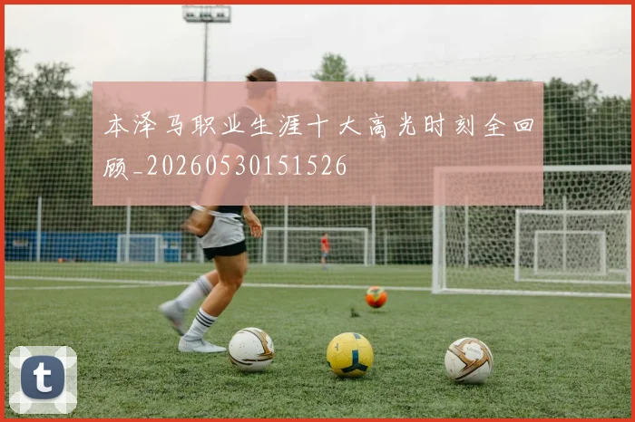 本泽马职业生涯十大高光时刻全回顾_20260530151526